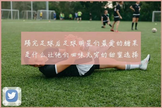 踢完足球后足球明星们最爱的糖果是什么让他们回味无穷的甜蜜选择