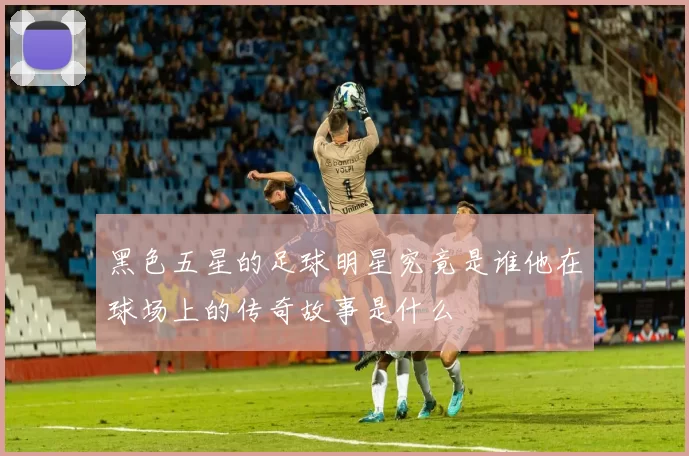黑色五星的足球明星究竟是谁他在球场上的传奇故事是什么