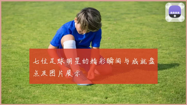 七位足球明星的精彩瞬间与成就盘点及图片展示