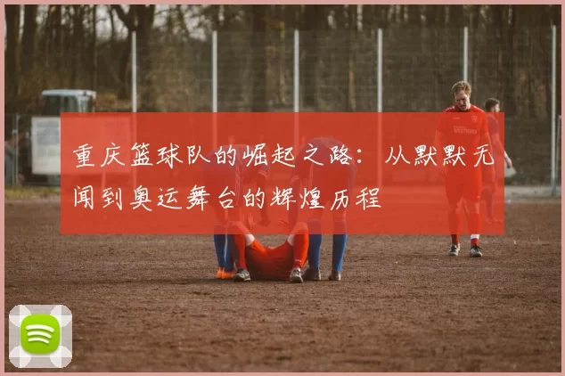 重庆篮球队的崛起之路：从默默无闻到奥运舞台的辉煌历程