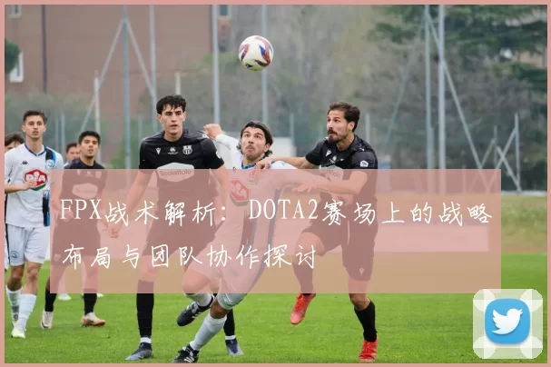 FPX战术解析：DOTA2赛场上的战略布局与团队协作探讨
