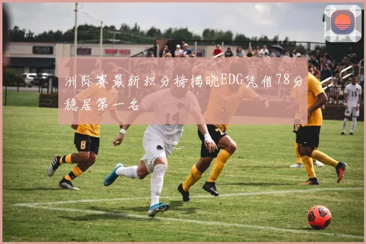 洲际赛最新积分榜揭晓EDG凭借78分稳居第一名