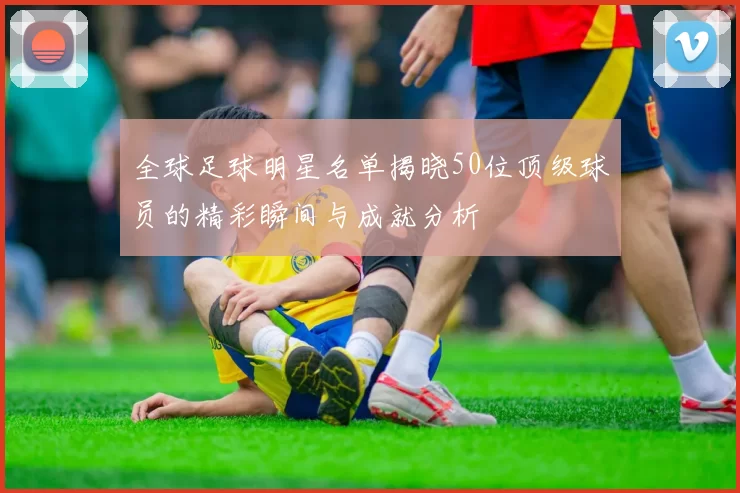 全球足球明星名单揭晓50位顶级球员的精彩瞬间与成就分析