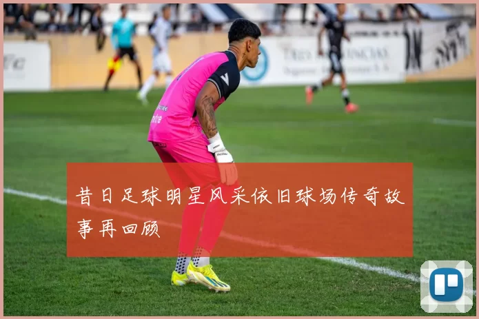 昔日足球明星风采依旧球场传奇故事再回顾