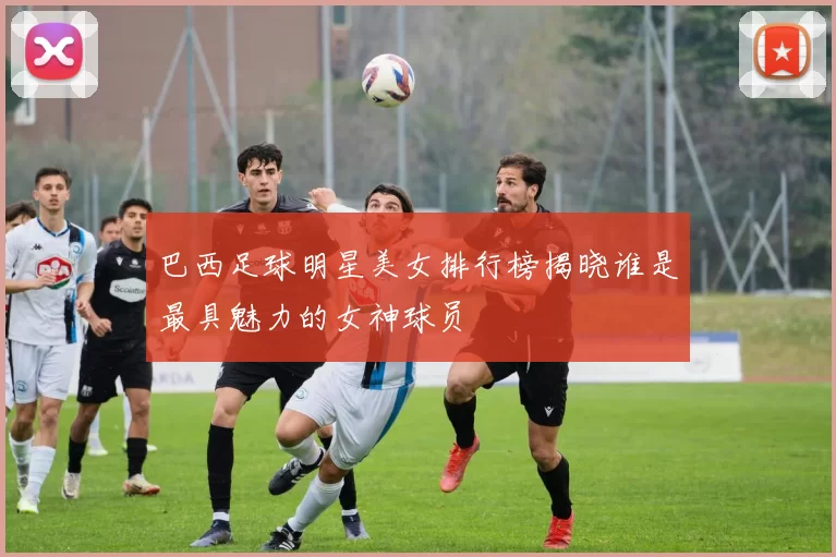 巴西足球明星美女排行榜揭晓谁是最具魅力的女神球员