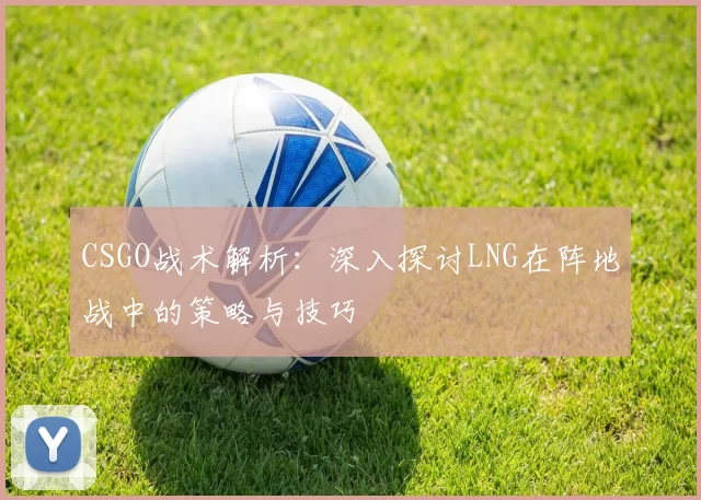 CSGO战术解析：深入探讨LNG在阵地战中的策略与技巧