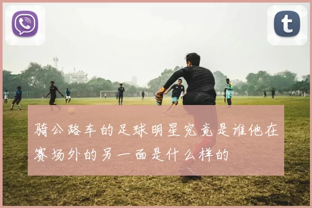 骑公路车的足球明星究竟是谁他在赛场外的另一面是什么样的