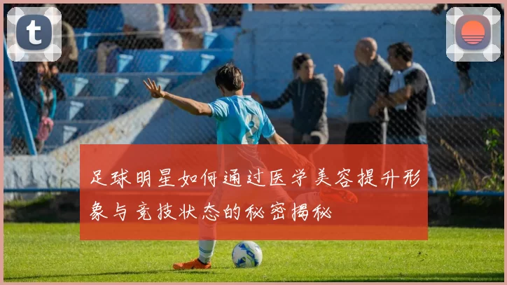 足球明星如何通过医学美容提升形象与竞技状态的秘密揭秘