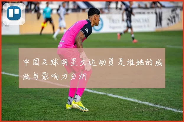 中国足球明星女运动员是谁她的成就与影响力分析