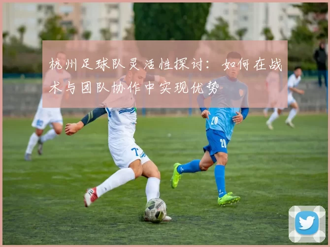 杭州足球队灵活性探讨：如何在战术与团队协作中实现优势