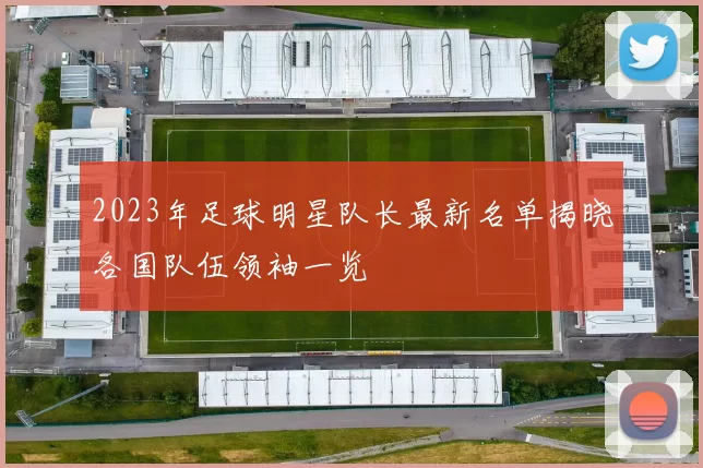 2023年足球明星队长最新名单揭晓各国队伍领袖一览