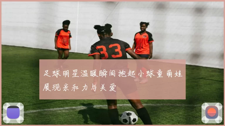 足球明星温暖瞬间抱起小球童萌娃展现亲和力与关爱