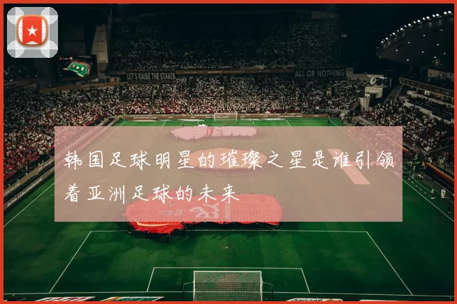 韩国足球明星的璀璨之星是谁引领着亚洲足球的未来