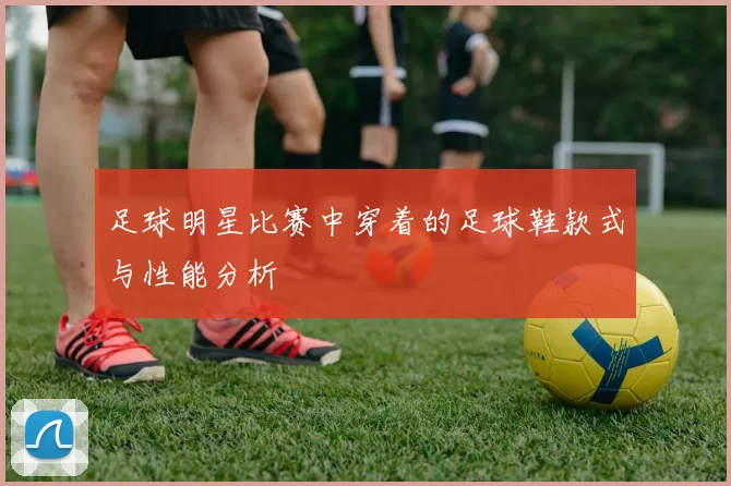 足球明星比赛中穿着的足球鞋款式与性能分析