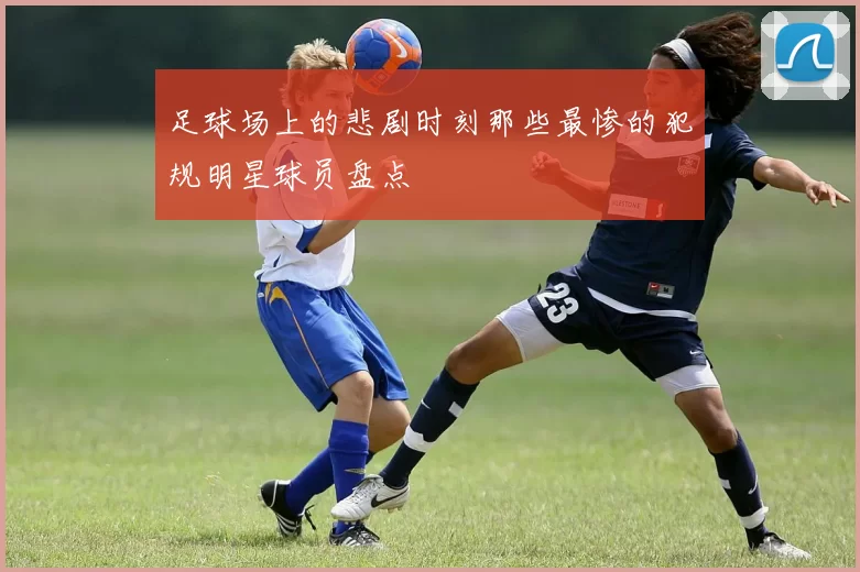 足球场上的悲剧时刻那些最惨的犯规明星球员盘点