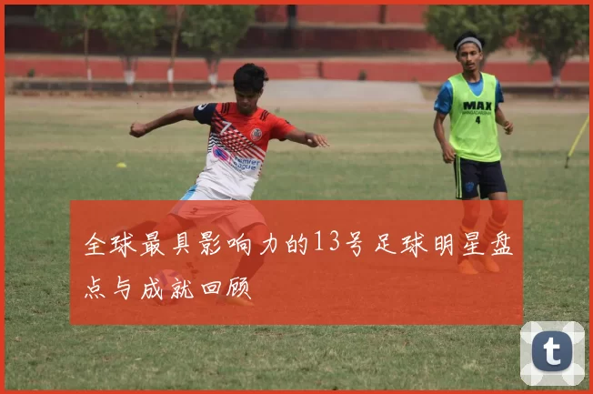 全球最具影响力的13号足球明星盘点与成就回顾