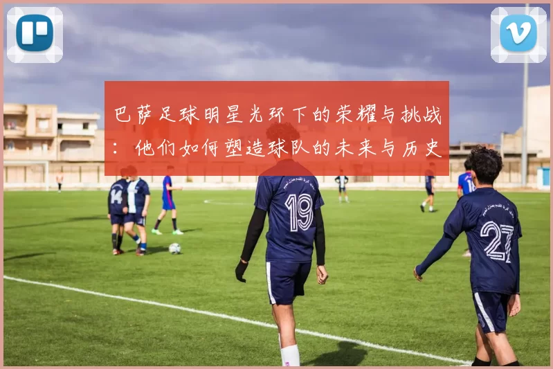 巴萨足球明星光环下的荣耀与挑战：他们如何塑造球队的未来与历史