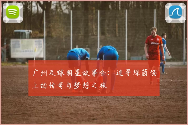 广州足球明星故事会：追寻绿茵场上的传奇与梦想之旅