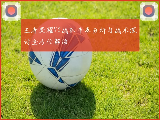 王者荣耀V5战队节奏分析与战术探讨全方位解读