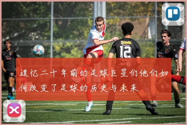 追忆二十年前的足球巨星们他们如何改变了足球的历史与未来