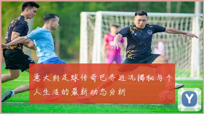 意大利足球传奇巴乔近况揭秘与个人生活的最新动态分析