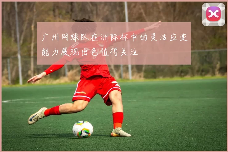 广州网球队在洲际杯中的灵活应变能力展现出色值得关注