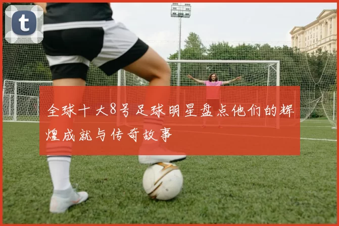 全球十大8号足球明星盘点他们的辉煌成就与传奇故事