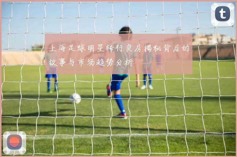 上海足球明星转行卖房揭秘背后的故事与市场趋势分析