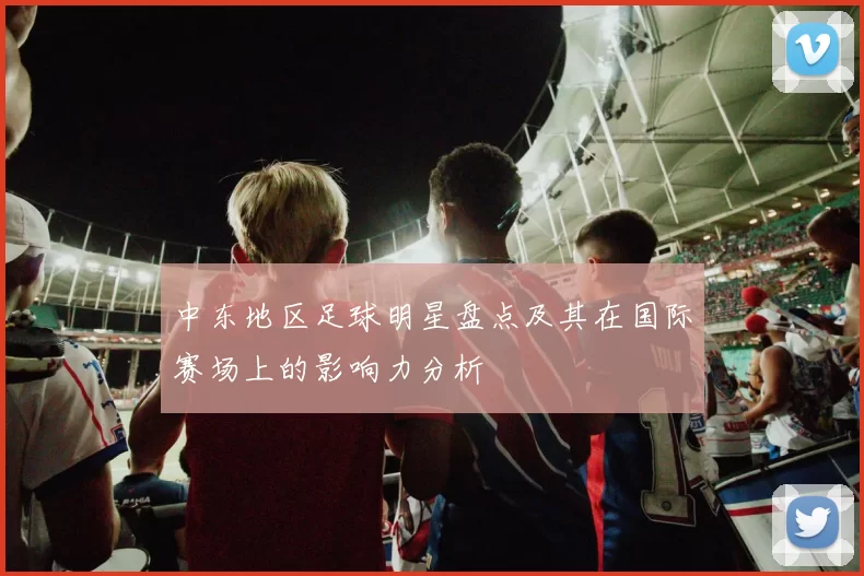 中东地区足球明星盘点及其在国际赛场上的影响力分析