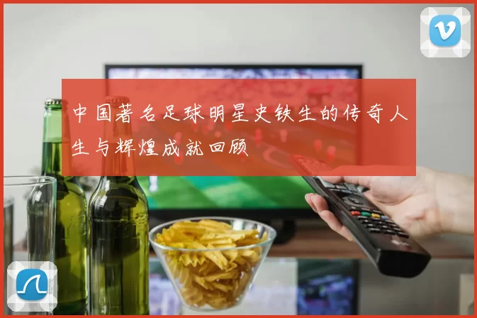中国著名足球明星史铁生的传奇人生与辉煌成就回顾