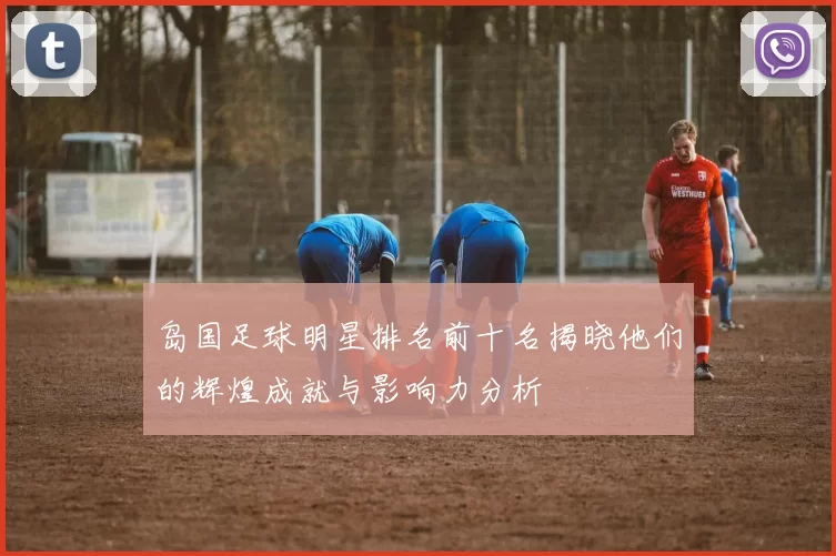 岛国足球明星排名前十名揭晓他们的辉煌成就与影响力分析