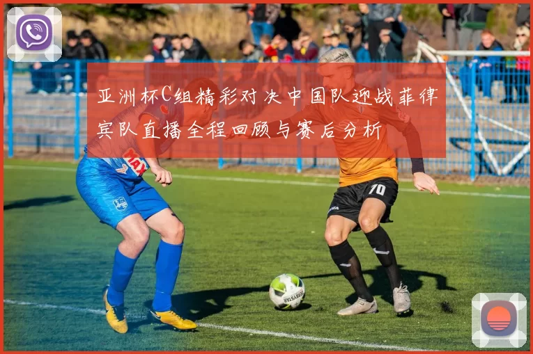 亚洲杯C组精彩对决中国队迎战菲律宾队直播全程回顾与赛后分析