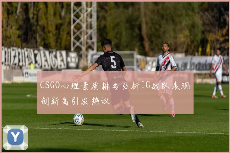 CSGO心理素质排名分析IG战队表现创新高引发热议