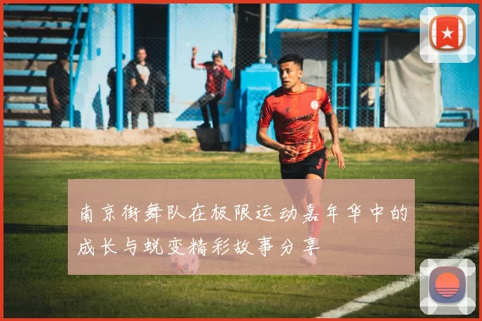 南京街舞队在极限运动嘉年华中的成长与蜕变精彩故事分享