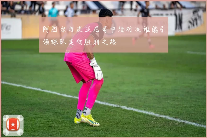 阿图尔与皮亚尼奇中场对决谁能引领球队走向胜利之路