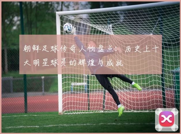 朝鲜足球传奇人物盘点：历史上十大明星球员的辉煌与成就