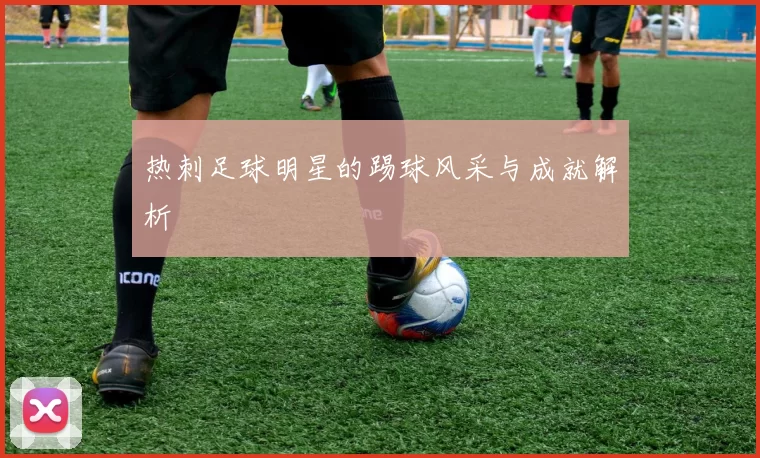 热刺足球明星的踢球风采与成就解析