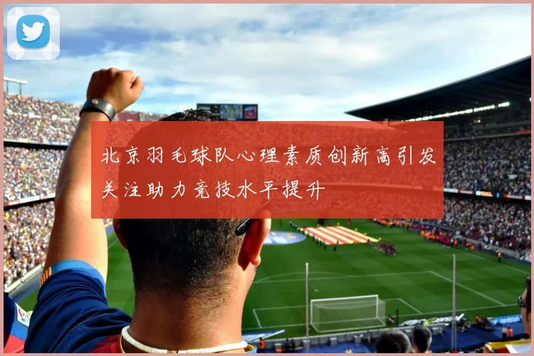 北京羽毛球队心理素质创新高引发关注助力竞技水平提升