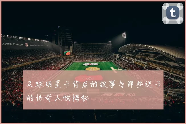 足球明星卡背后的故事与那些送卡的传奇人物揭秘
