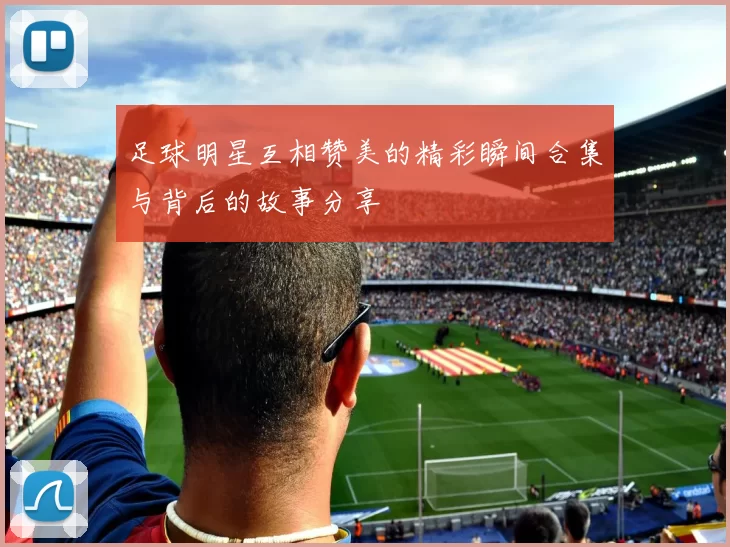足球明星互相赞美的精彩瞬间合集与背后的故事分享