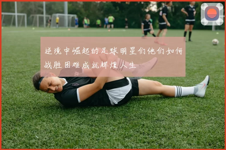 逆境中崛起的足球明星们他们如何战胜困难成就辉煌人生