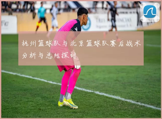 杭州篮球队与北京篮球队赛后战术分析与总结探讨
