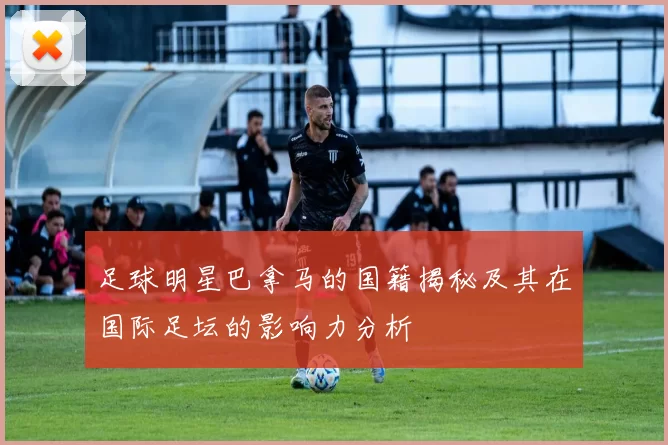 足球明星巴拿马的国籍揭秘及其在国际足坛的影响力分析