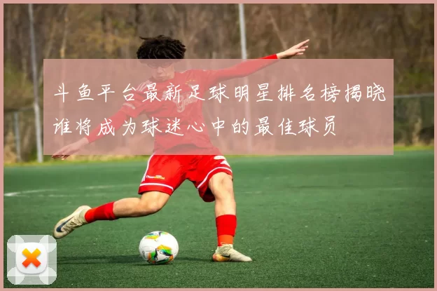 斗鱼平台最新足球明星排名榜揭晓谁将成为球迷心中的最佳球员