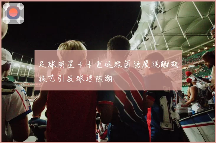 足球明星卡卡重返绿茵场展现蹴鞠技艺引发球迷热潮