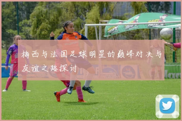 梅西与法国足球明星的巅峰对决与友谊之路探讨