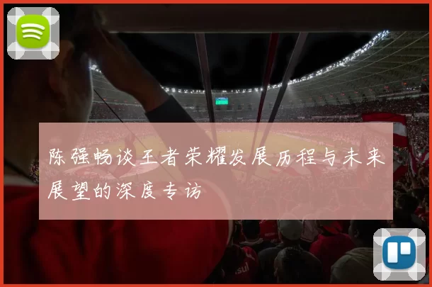陈强畅谈王者荣耀发展历程与未来展望的深度专访