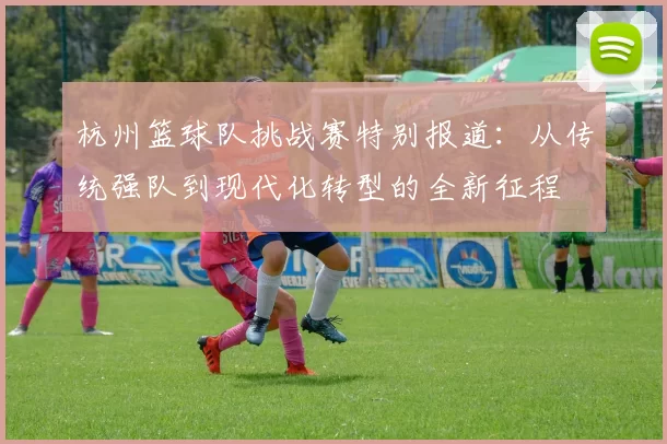 杭州篮球队挑战赛特别报道：从传统强队到现代化转型的全新征程