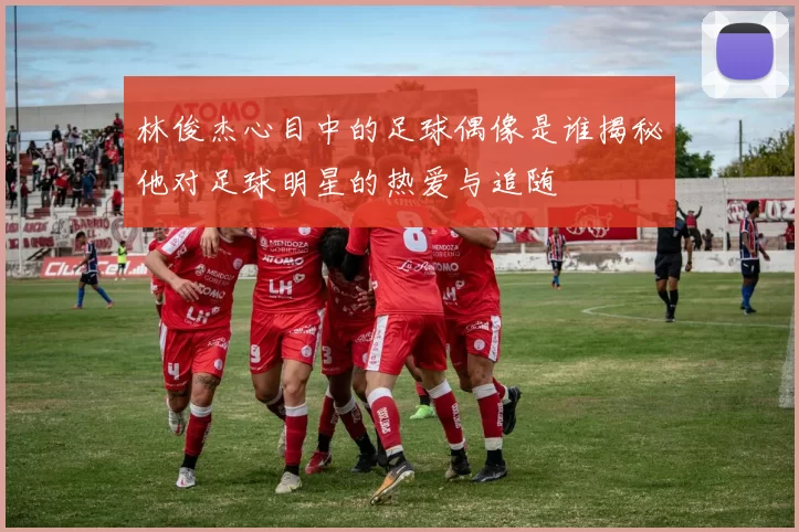 林俊杰心目中的足球偶像是谁揭秘他对足球明星的热爱与追随