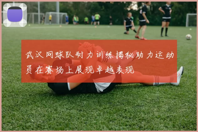 武汉网球队耐力训练揭秘助力运动员在赛场上展现卓越表现